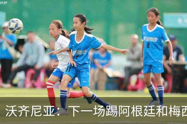沃齐尼亚：下一场踢阿根廷和梅西是终极荣耀，出线那一刻我乐疯了