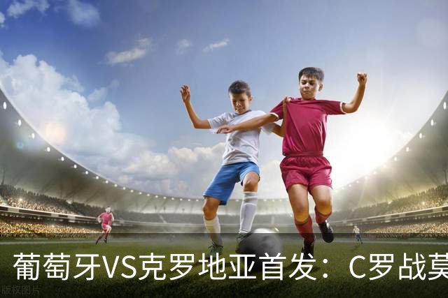 葡萄牙VS克罗地亚首发：C罗战莫德里奇 B费莱奥先发